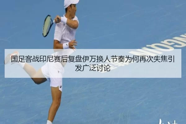 国足客战印尼赛后复盘伊万换人节奏为何再次失焦引发广泛讨论